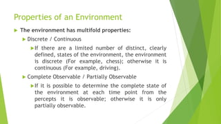 Properties of an Environment
 The environment has multifold properties:
 Discrete / Continuous
If there are a limited number of distinct, clearly
defined, states of the environment, the environment
is discrete (For example, chess); otherwise it is
continuous (For example, driving).
 Complete Observable / Partially Observable
If it is possible to determine the complete state of
the environment at each time point from the
percepts it is observable; otherwise it is only
partially observable.
 