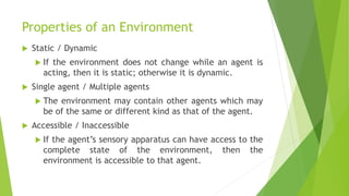 Properties of an Environment
 Static / Dynamic
 If the environment does not change while an agent is
acting, then it is static; otherwise it is dynamic.
 Single agent / Multiple agents
 The environment may contain other agents which may
be of the same or different kind as that of the agent.
 Accessible / Inaccessible
 If the agent’s sensory apparatus can have access to the
complete state of the environment, then the
environment is accessible to that agent.
 