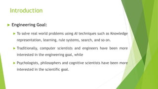 Introduction
 Engineering Goal:
 To solve real world problems using AI techniques such as Knowledge
representation, learning, rule systems, search, and so on.
 Traditionally, computer scientists and engineers have been more
interested in the engineering goal, while
 Psychologists, philosophers and cognitive scientists have been more
interested in the scientific goal.
 