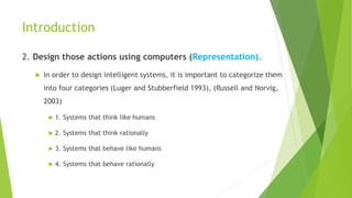 Introduction
2. Design those actions using computers (Representation).
 In order to design intelligent systems, it is important to categorize them
into four categories (Luger and Stubberfield 1993), (Russell and Norvig,
2003)
 1. Systems that think like humans
 2. Systems that think rationally
 3. Systems that behave like humans
 4. Systems that behave rationally
 