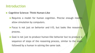 Introduction
 Cognitive Science: Think Human-Like
 Requires a model for human cognition. Precise enough models
allow simulation by computers.
 Focus is not just on behavior and I/O, but looks like reasoning
process.
 Goal is not just to produce human-like behavior but to produce a
sequence of steps of the reasoning process, similar to the steps
followed by a human in solving the same task.
 