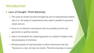 Introduction
 Laws of thought: Think Rationally
 The study of mental faculties through the use of computational models;
that it is, the study of computations that make it possible to perceive
reason and act.
 Focus is on inference mechanisms that are probably correct and
guarantee an optimal solution.
 Goal is to formalize the reasoning process as a system of logical rules
and procedures of inference.
 Develop systems of representation to allow inferences to be like
“Socrates is a man. All men are mortal. Therefore Socrates is mortal”.
 