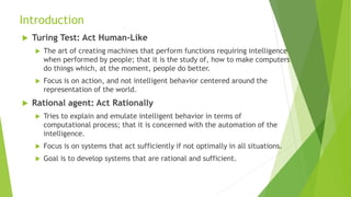 Introduction
 Turing Test: Act Human-Like
 The art of creating machines that perform functions requiring intelligence
when performed by people; that it is the study of, how to make computers
do things which, at the moment, people do better.
 Focus is on action, and not intelligent behavior centered around the
representation of the world.
 Rational agent: Act Rationally
 Tries to explain and emulate intelligent behavior in terms of
computational process; that it is concerned with the automation of the
intelligence.
 Focus is on systems that act sufficiently if not optimally in all situations.
 Goal is to develop systems that are rational and sufficient.
 