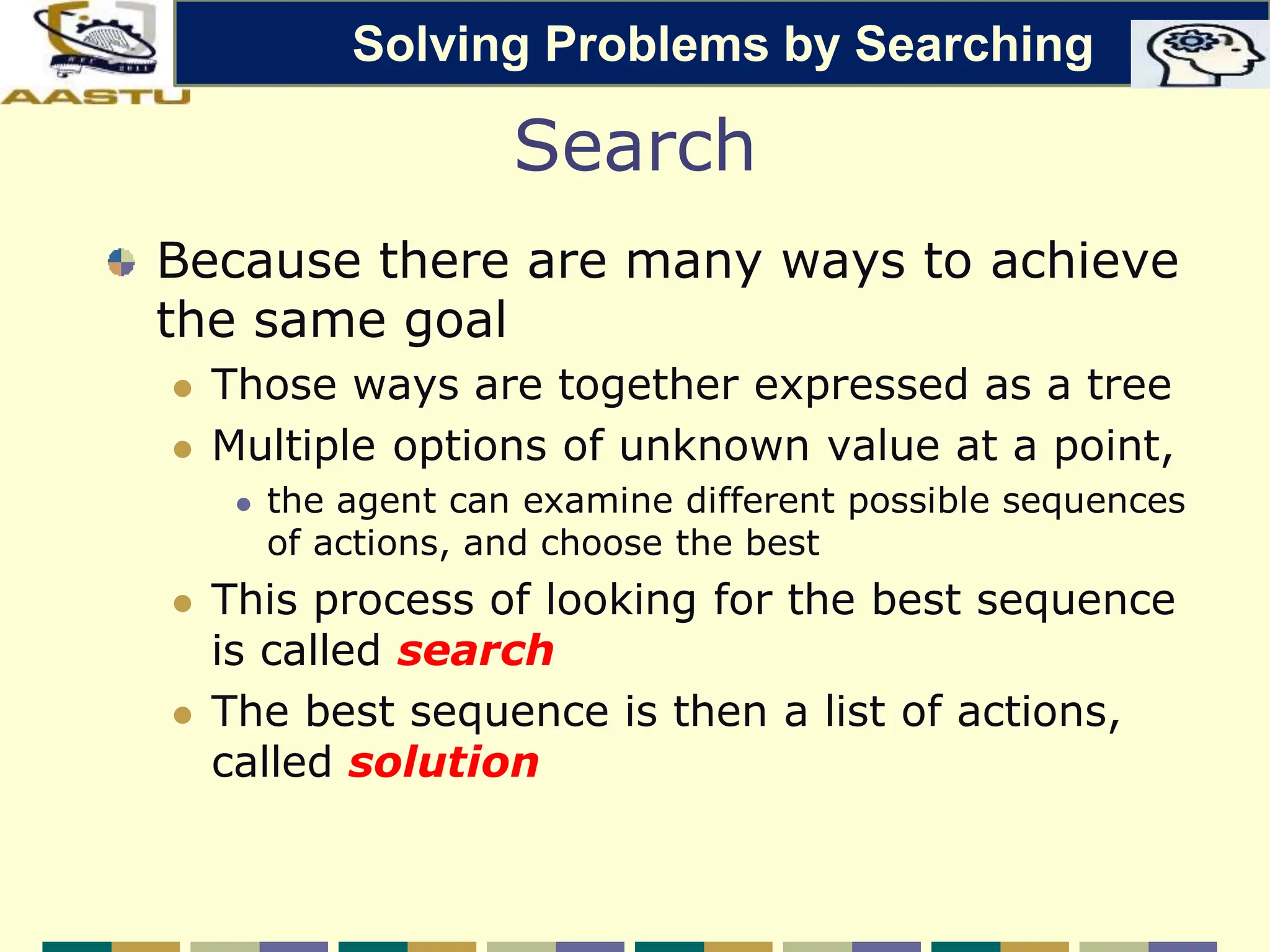 Search
Because there are many ways to achieve
the same goal
 Those ways are together expressed as a tree
 Multiple options of unknown value at a point,
 the agent can examine different possible sequences
of actions, and choose the best
 This process of looking for the best sequence
is called search
 The best sequence is then a list of actions,
called solution
Solving Problems by Searching
 