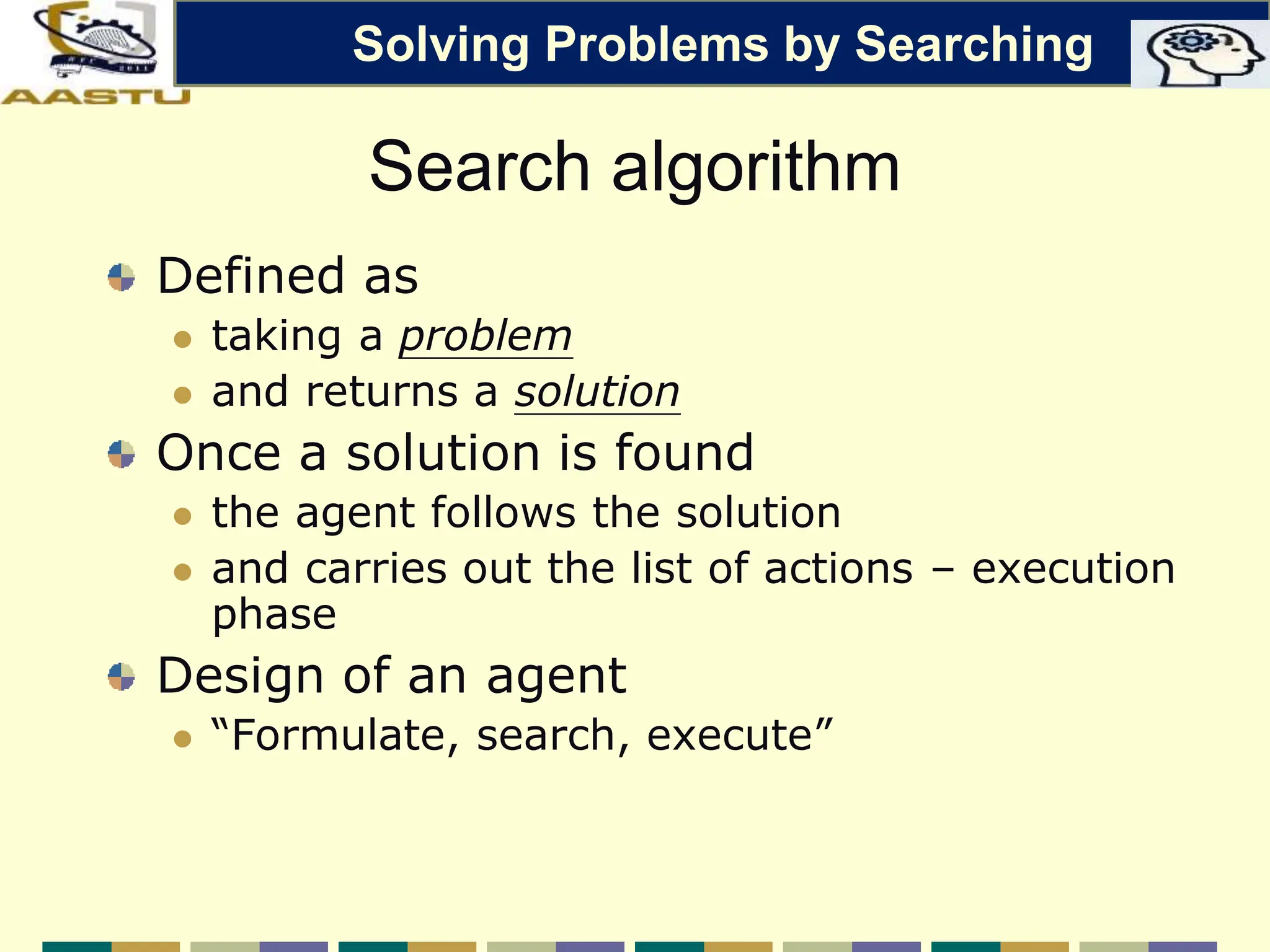 Search algorithm
Defined as
 taking a problem
 and returns a solution
Once a solution is found
 the agent follows the solution
 and carries out the list of actions – execution
phase
Design of an agent
 “Formulate, search, execute”
Solving Problems by Searching
 