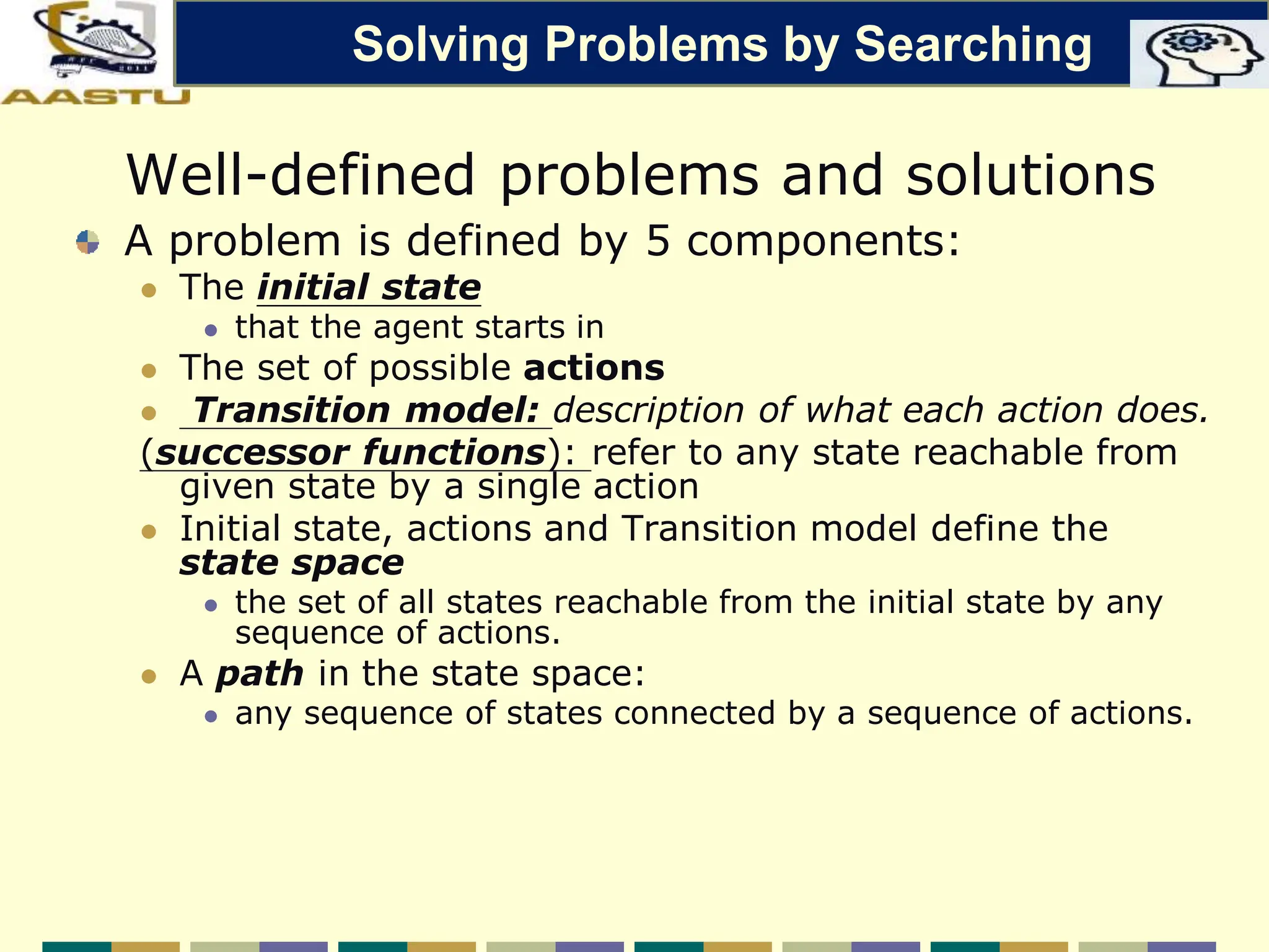 Well-defined problems and solutions
A problem is defined by 5 components:
 The initial state
 that the agent starts in
 The set of possible actions
 Transition model: description of what each action does.
(successor functions): refer to any state reachable from
given state by a single action
 Initial state, actions and Transition model define the
state space
 the set of all states reachable from the initial state by any
sequence of actions.
 A path in the state space:
 any sequence of states connected by a sequence of actions.
Solving Problems by Searching
 