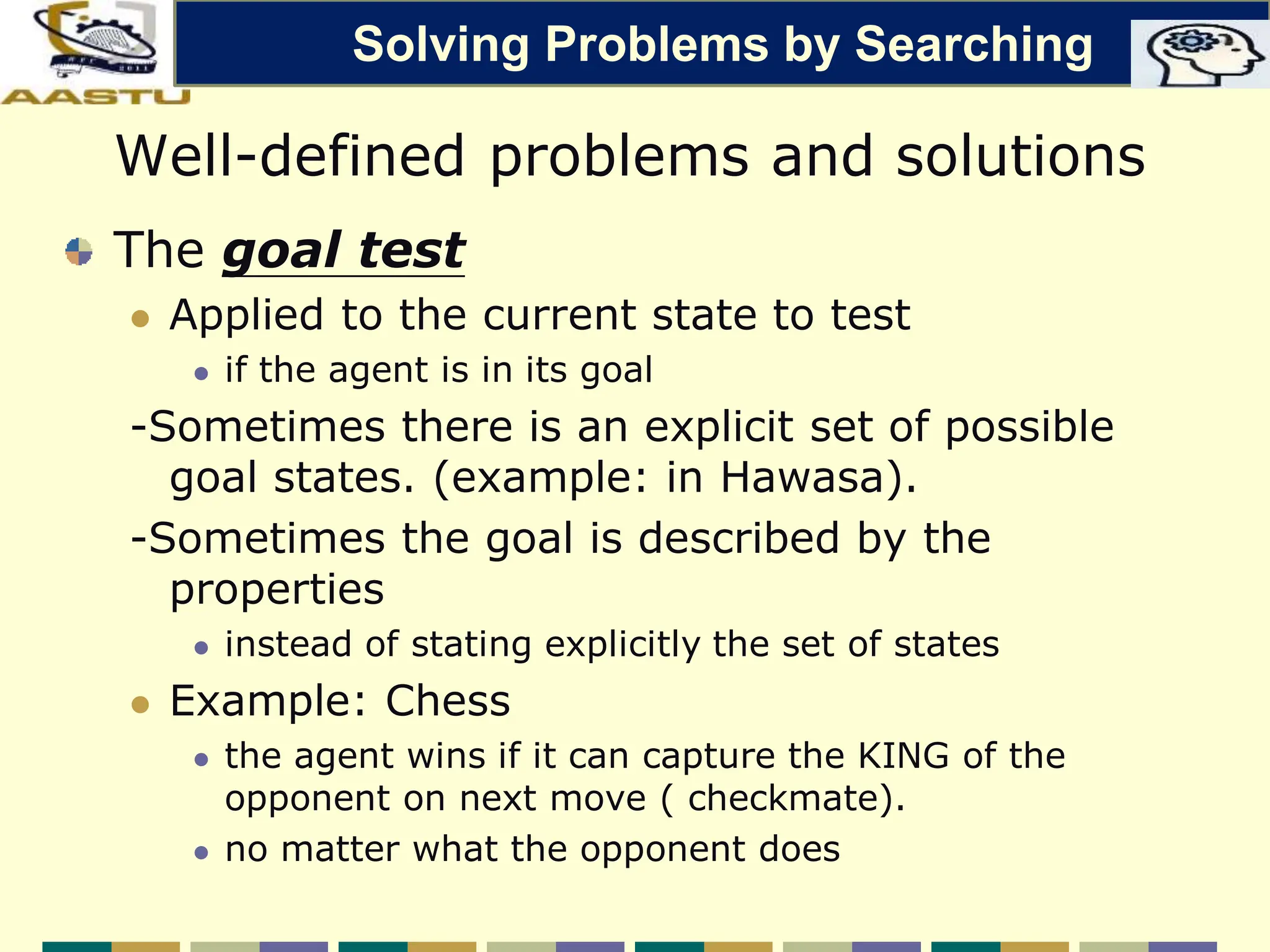 Well-defined problems and solutions
The goal test
 Applied to the current state to test
 if the agent is in its goal
-Sometimes there is an explicit set of possible
goal states. (example: in Hawasa).
-Sometimes the goal is described by the
properties
 instead of stating explicitly the set of states
 Example: Chess
 the agent wins if it can capture the KING of the
opponent on next move ( checkmate).
 no matter what the opponent does
Solving Problems by Searching
 