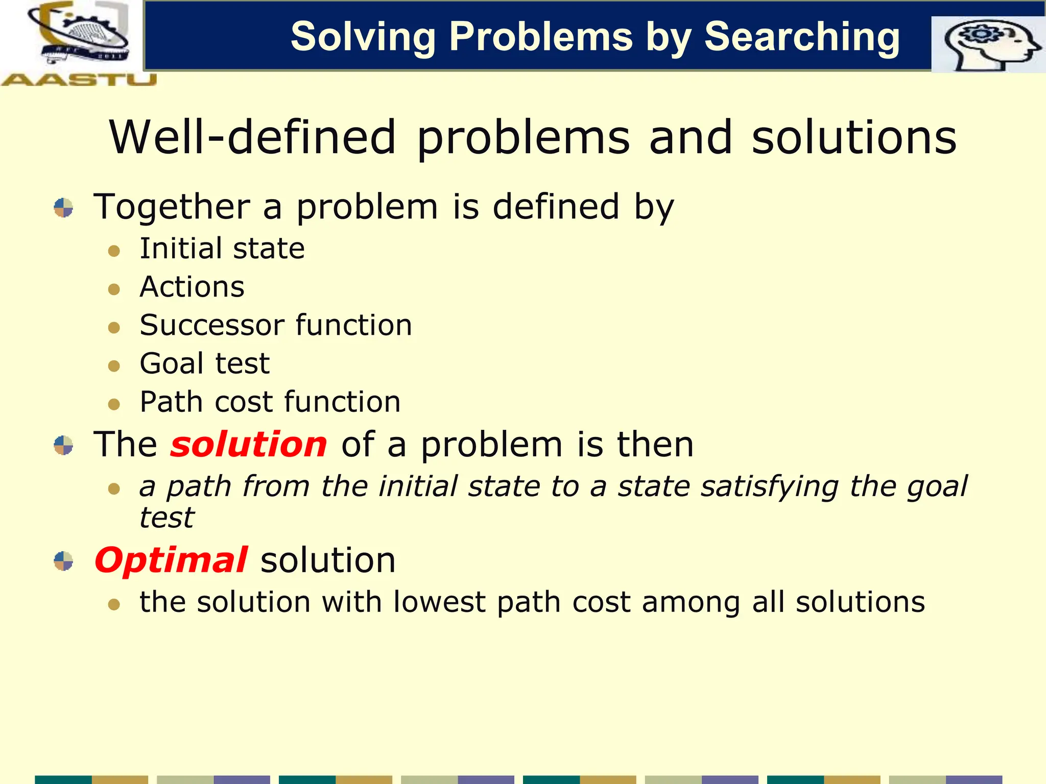 Well-defined problems and solutions
Together a problem is defined by
 Initial state
 Actions
 Successor function
 Goal test
 Path cost function
The solution of a problem is then
 a path from the initial state to a state satisfying the goal
test
Optimal solution
 the solution with lowest path cost among all solutions
Solving Problems by Searching
 