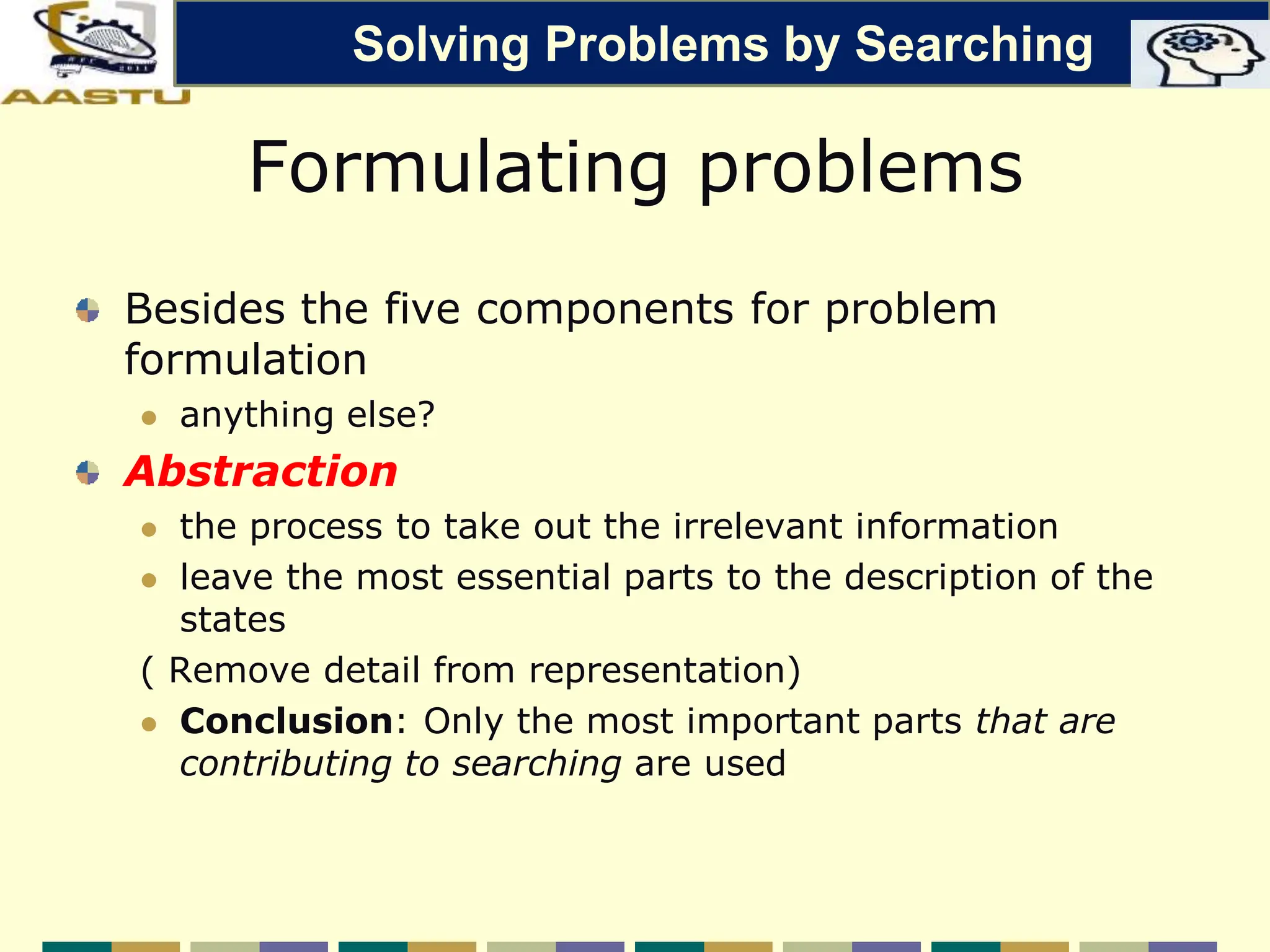 Formulating problems
Besides the five components for problem
formulation
 anything else?
Abstraction
 the process to take out the irrelevant information
 leave the most essential parts to the description of the
states
( Remove detail from representation)
 Conclusion: Only the most important parts that are
contributing to searching are used
Solving Problems by Searching
 