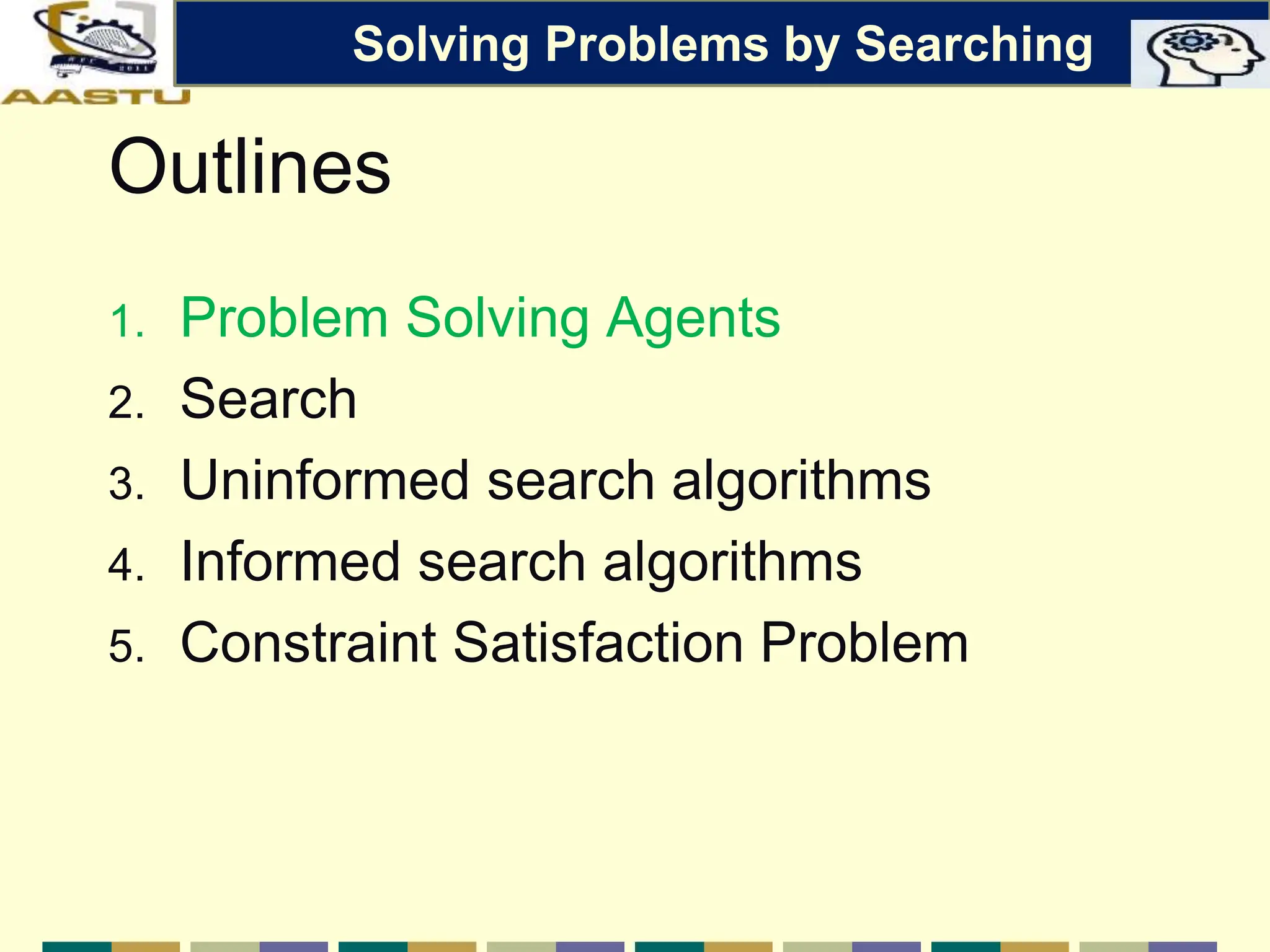 Outlines
1. Problem Solving Agents
2. Search
3. Uninformed search algorithms
4. Informed search algorithms
5. Constraint Satisfaction Problem
Solving Problems by Searching
 