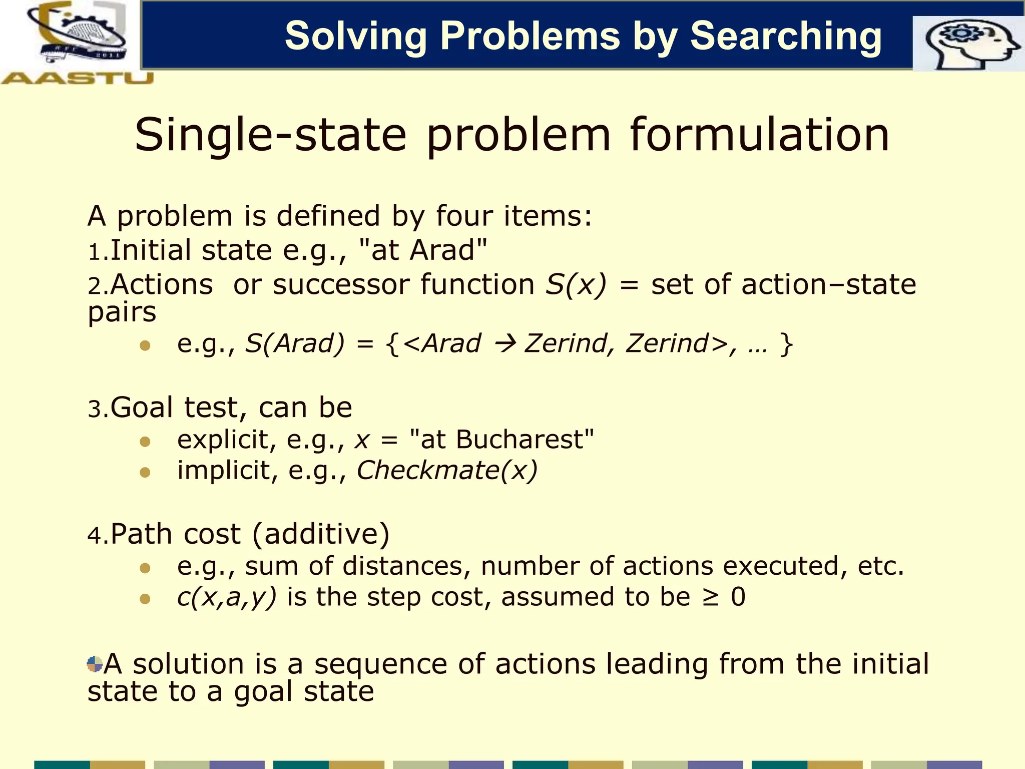 Single-state problem formulation
A problem is defined by four items:
1.Initial state e.g., "at Arad"
2.Actions or successor function S(x) = set of action–state
pairs
 e.g., S(Arad) = {<Arad  Zerind, Zerind>, … }
3.Goal test, can be
 explicit, e.g., x = "at Bucharest"
 implicit, e.g., Checkmate(x)
4.Path cost (additive)
 e.g., sum of distances, number of actions executed, etc.
 c(x,a,y) is the step cost, assumed to be ≥ 0
A solution is a sequence of actions leading from the initial
state to a goal state
Solving Problems by Searching
 