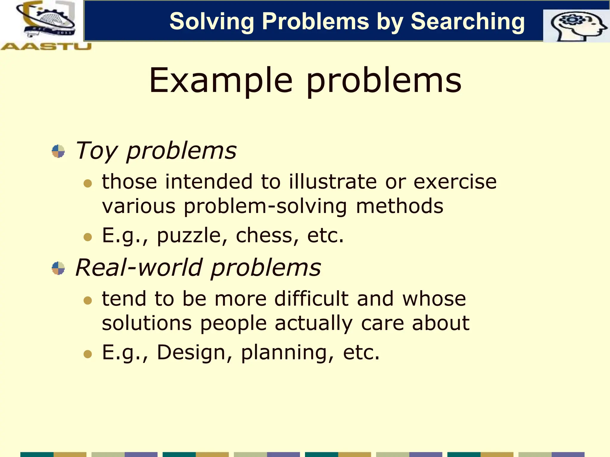 Example problems
Toy problems
 those intended to illustrate or exercise
various problem-solving methods
 E.g., puzzle, chess, etc.
Real-world problems
 tend to be more difficult and whose
solutions people actually care about
 E.g., Design, planning, etc.
Solving Problems by Searching
 