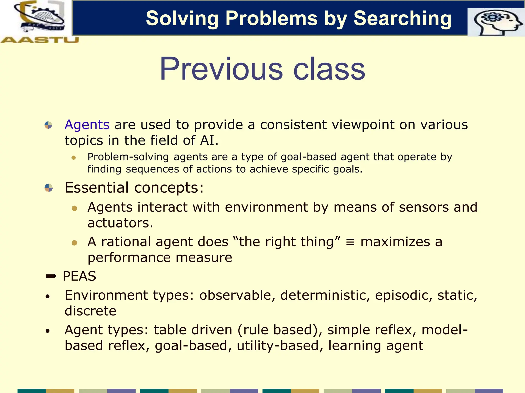 Previous class
Agents are used to provide a consistent viewpoint on various
topics in the field of AI.
 Problem-solving agents are a type of goal-based agent that operate by
finding sequences of actions to achieve specific goals.
Essential concepts:
 Agents interact with environment by means of sensors and
actuators.
 A rational agent does “the right thing” ≡ maximizes a
performance measure
➨ PEAS
• Environment types: observable, deterministic, episodic, static,
discrete
• Agent types: table driven (rule based), simple reflex, model-
based reflex, goal-based, utility-based, learning agent
Solving Problems by Searching
 