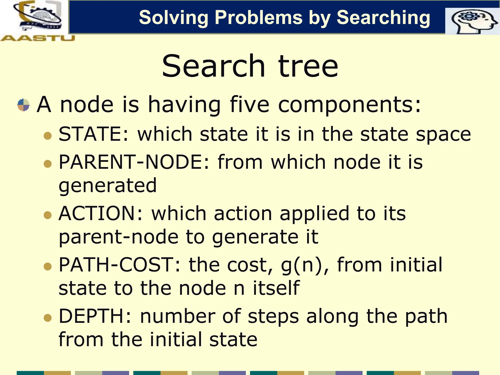 Search tree
A node is having five components:
 STATE: which state it is in the state space
 PARENT-NODE: from which node it is
generated
 ACTION: which action applied to its
parent-node to generate it
 PATH-COST: the cost, g(n), from initial
state to the node n itself
 DEPTH: number of steps along the path
from the initial state
Solving Problems by Searching
 