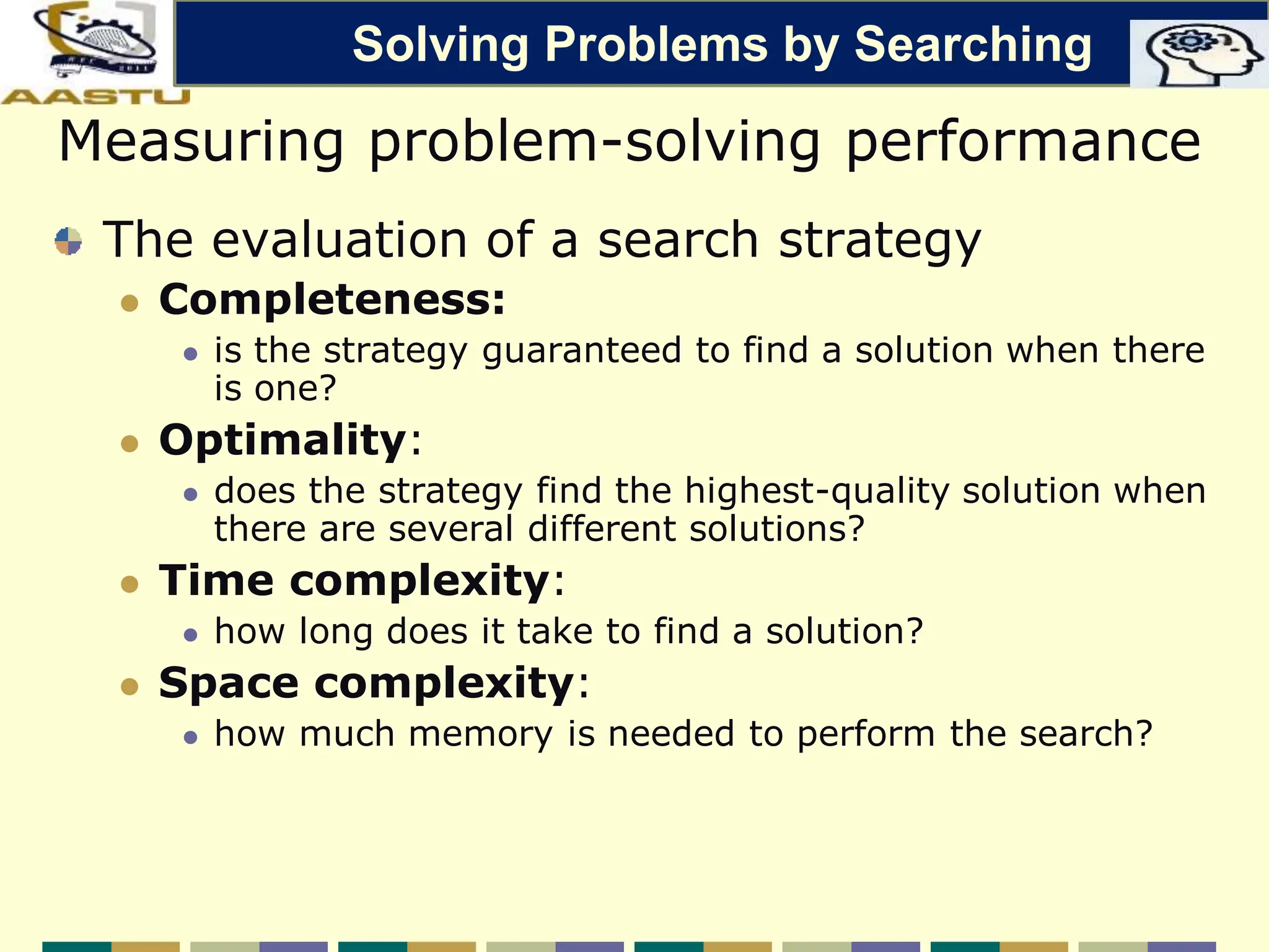 Measuring problem-solving performance
The evaluation of a search strategy
 Completeness:
 is the strategy guaranteed to find a solution when there
is one?
 Optimality:
 does the strategy find the highest-quality solution when
there are several different solutions?
 Time complexity:
 how long does it take to find a solution?
 Space complexity:
 how much memory is needed to perform the search?
Solving Problems by Searching
 