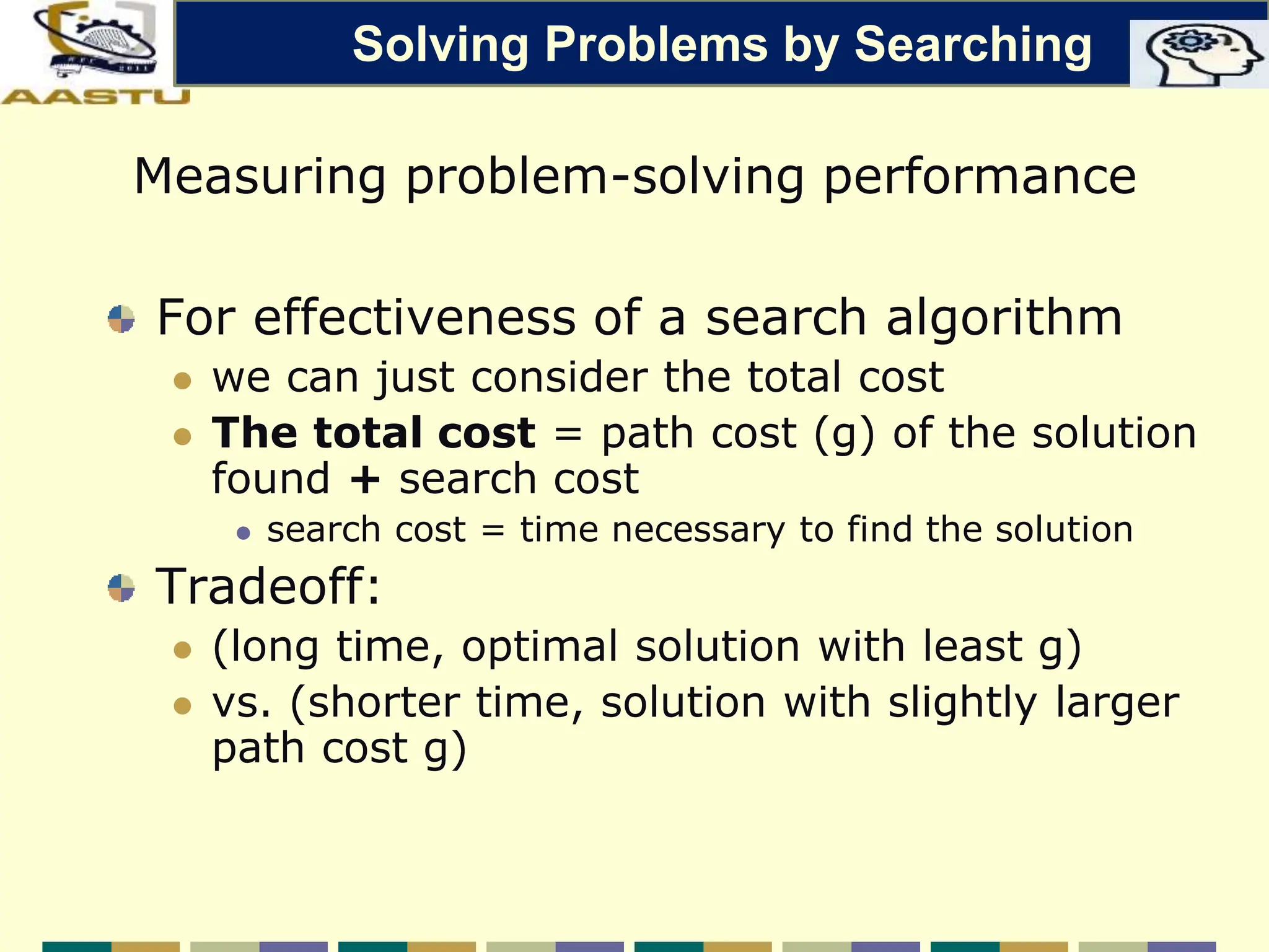 For effectiveness of a search algorithm
 we can just consider the total cost
 The total cost = path cost (g) of the solution
found + search cost
 search cost = time necessary to find the solution
Tradeoff:
 (long time, optimal solution with least g)
 vs. (shorter time, solution with slightly larger
path cost g)
Measuring problem-solving performance
Solving Problems by Searching
 