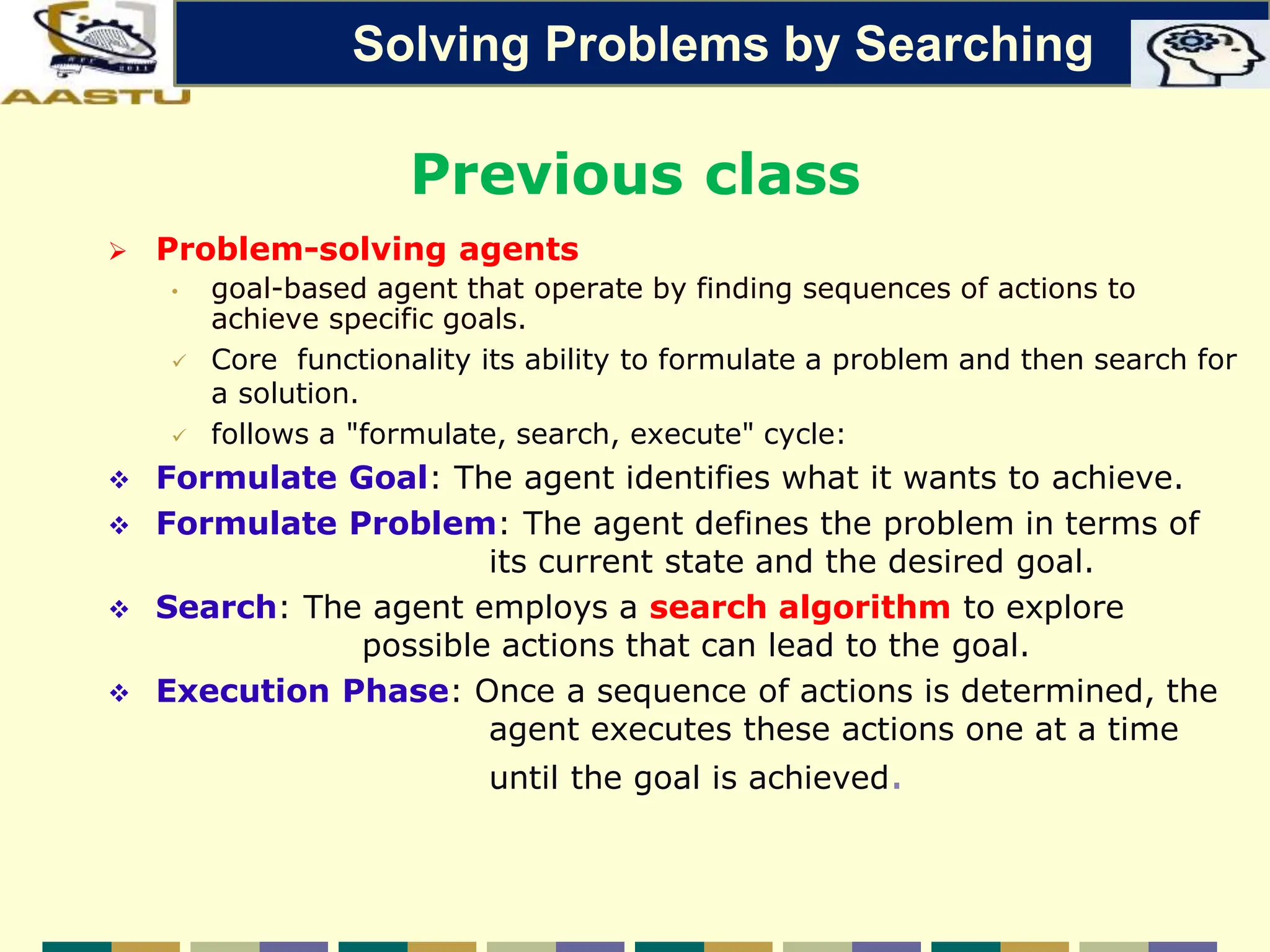 Previous class
 Problem-solving agents
• goal-based agent that operate by finding sequences of actions to
achieve specific goals.
 Core functionality its ability to formulate a problem and then search for
a solution.
 follows a "formulate, search, execute" cycle:
 Formulate Goal: The agent identifies what it wants to achieve.
 Formulate Problem: The agent defines the problem in terms of
its current state and the desired goal.
 Search: The agent employs a search algorithm to explore
possible actions that can lead to the goal.
 Execution Phase: Once a sequence of actions is determined, the
agent executes these actions one at a time
until the goal is achieved.
Solving Problems by Searching
 