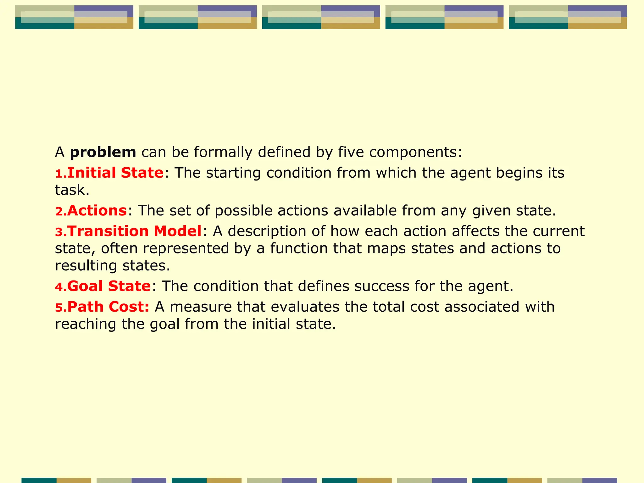 A problem can be formally defined by five components:
1.Initial State: The starting condition from which the agent begins its
task.
2.Actions: The set of possible actions available from any given state.
3.Transition Model: A description of how each action affects the current
state, often represented by a function that maps states and actions to
resulting states.
4.Goal State: The condition that defines success for the agent.
5.Path Cost: A measure that evaluates the total cost associated with
reaching the goal from the initial state.
 