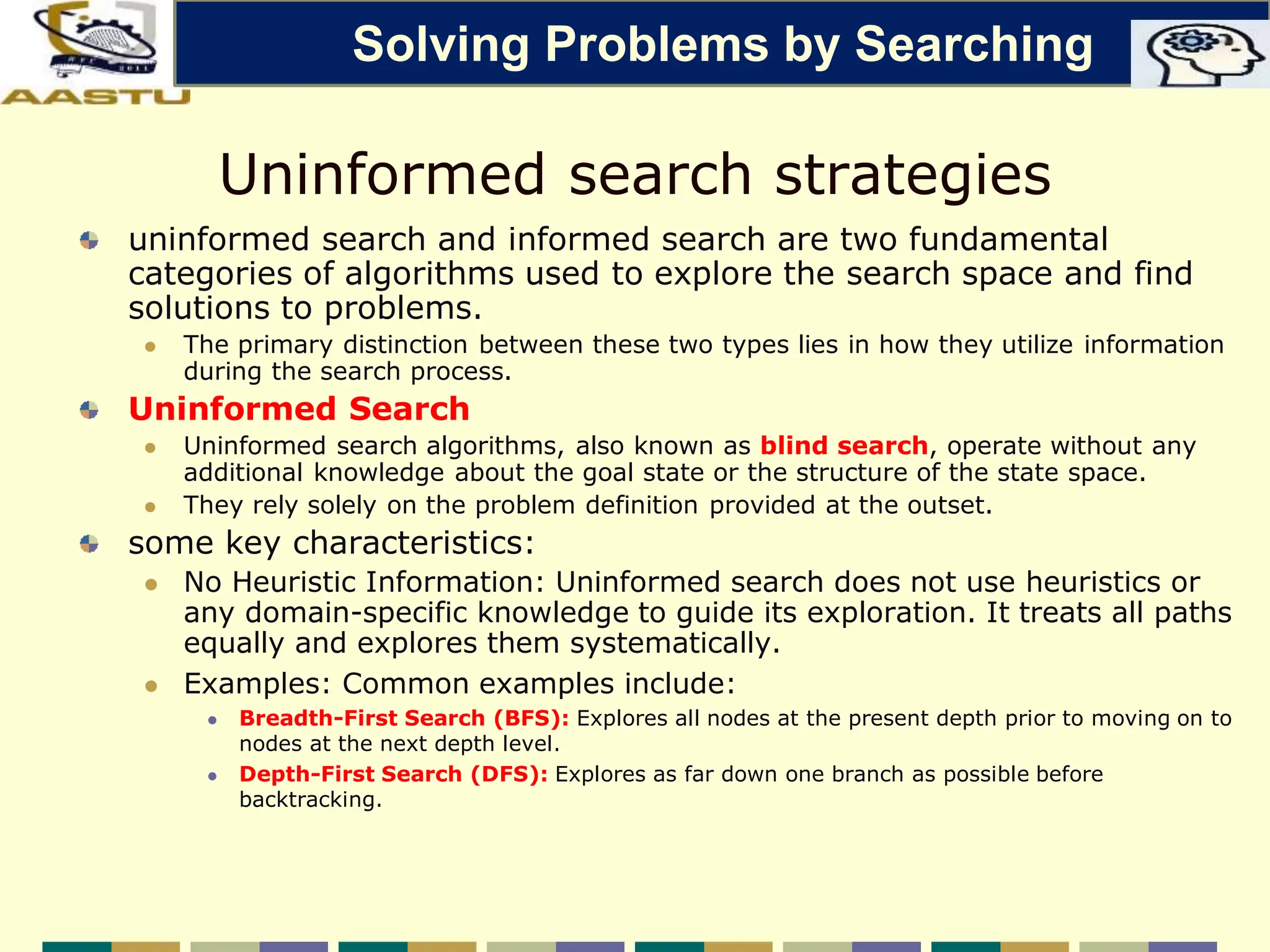 Uninformed search strategies
uninformed search and informed search are two fundamental
categories of algorithms used to explore the search space and find
solutions to problems.
 The primary distinction between these two types lies in how they utilize information
during the search process.
Uninformed Search
 Uninformed search algorithms, also known as blind search, operate without any
additional knowledge about the goal state or the structure of the state space.
 They rely solely on the problem definition provided at the outset.
some key characteristics:
 No Heuristic Information: Uninformed search does not use heuristics or
any domain-specific knowledge to guide its exploration. It treats all paths
equally and explores them systematically.
 Examples: Common examples include:
 Breadth-First Search (BFS): Explores all nodes at the present depth prior to moving on to
nodes at the next depth level.
 Depth-First Search (DFS): Explores as far down one branch as possible before
backtracking.
Solving Problems by Searching
 