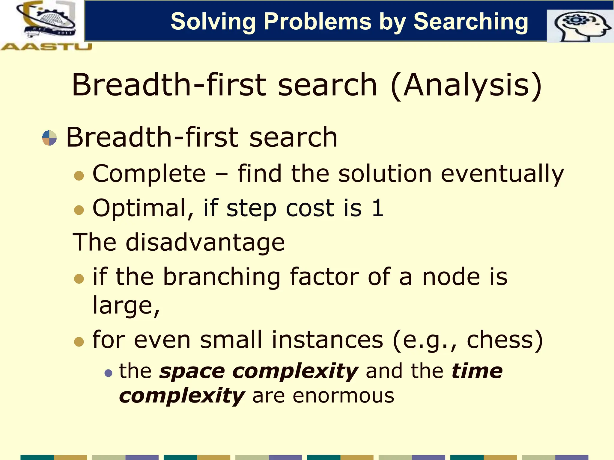 Breadth-first search (Analysis)
Breadth-first search
 Complete – find the solution eventually
 Optimal, if step cost is 1
The disadvantage
 if the branching factor of a node is
large,
 for even small instances (e.g., chess)
 the space complexity and the time
complexity are enormous
Solving Problems by Searching
 