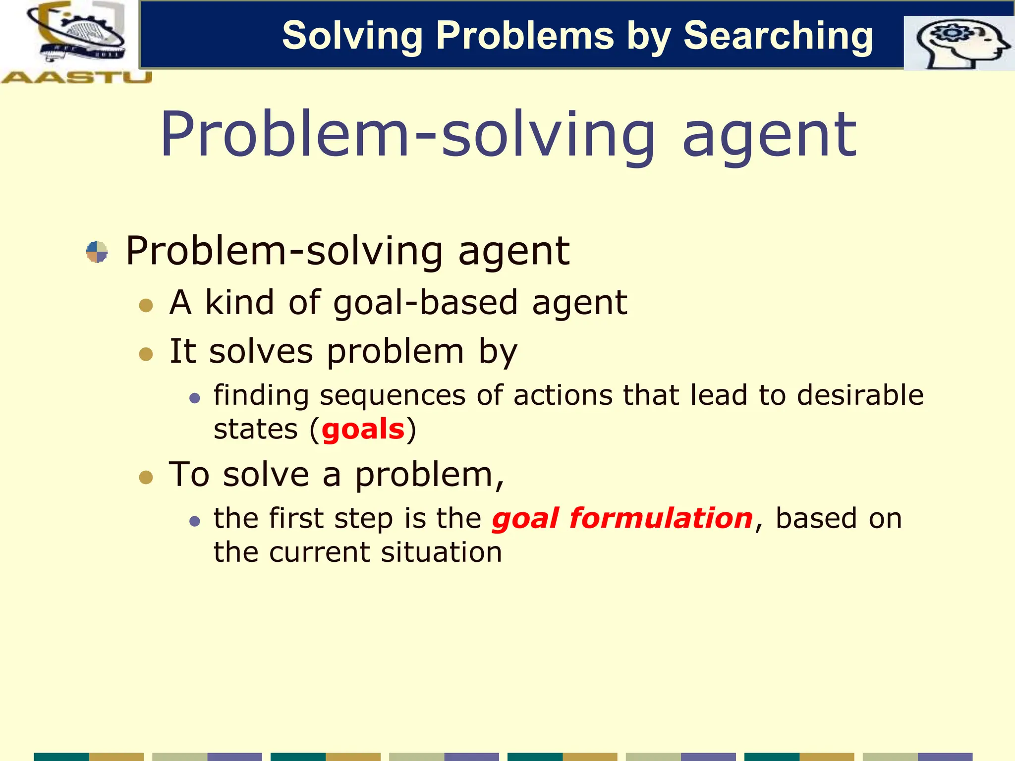 Problem-solving agent
Problem-solving agent
 A kind of goal-based agent
 It solves problem by
 finding sequences of actions that lead to desirable
states (goals)
 To solve a problem,
 the first step is the goal formulation, based on
the current situation
Solving Problems by Searching
 
