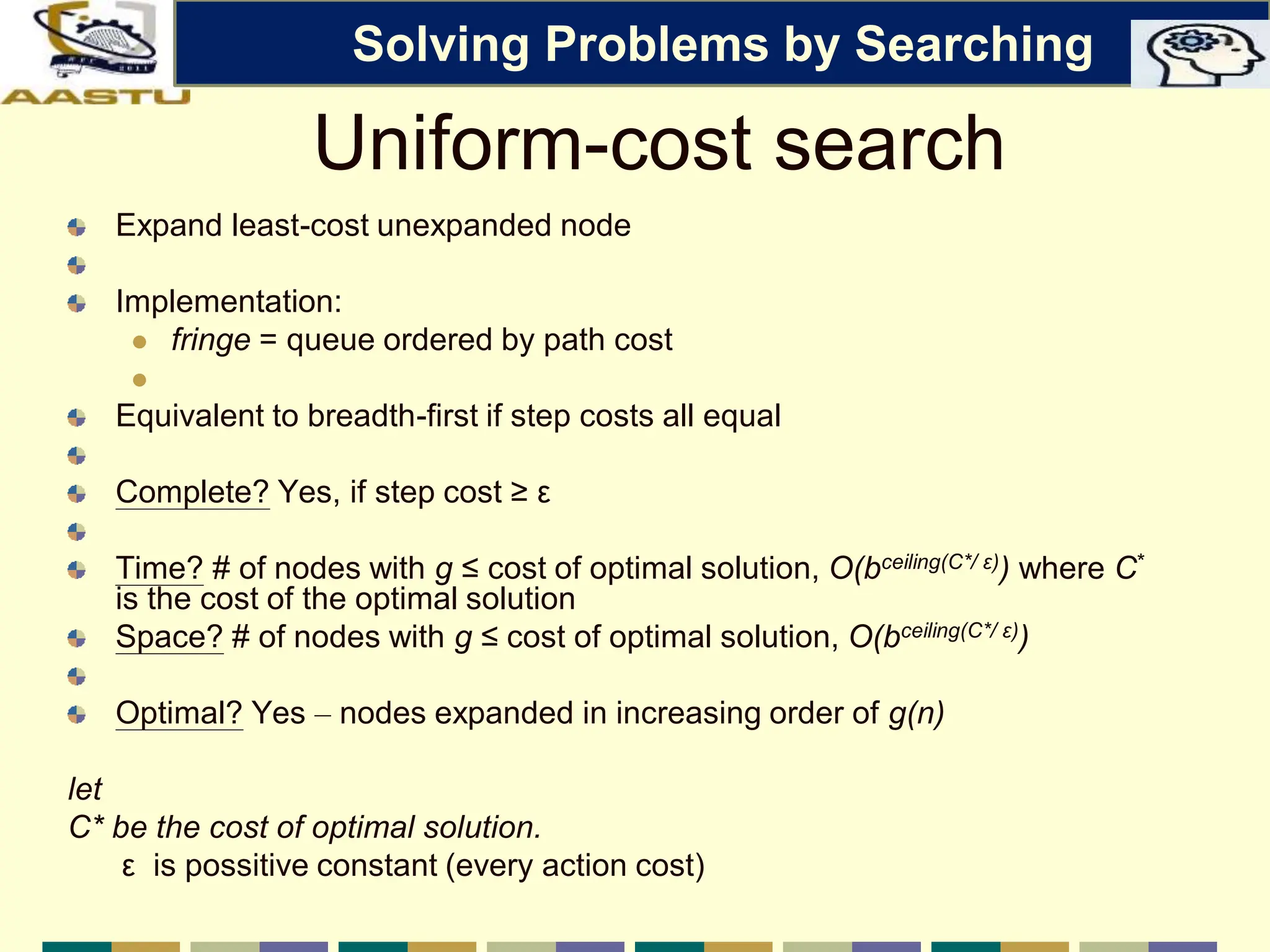 Uniform-cost search
Expand least-cost unexpanded node
Implementation:
 fringe = queue ordered by path cost

Equivalent to breadth-first if step costs all equal
Complete? Yes, if step cost ≥ ε
Time? # of nodes with g ≤ cost of optimal solution, O(bceiling(C*/ ε)) where C*
is the cost of the optimal solution
Space? # of nodes with g ≤ cost of optimal solution, O(bceiling(C*/ ε))
Optimal? Yes – nodes expanded in increasing order of g(n)
let
C* be the cost of optimal solution.
ε is possitive constant (every action cost)
Solving Problems by Searching
 