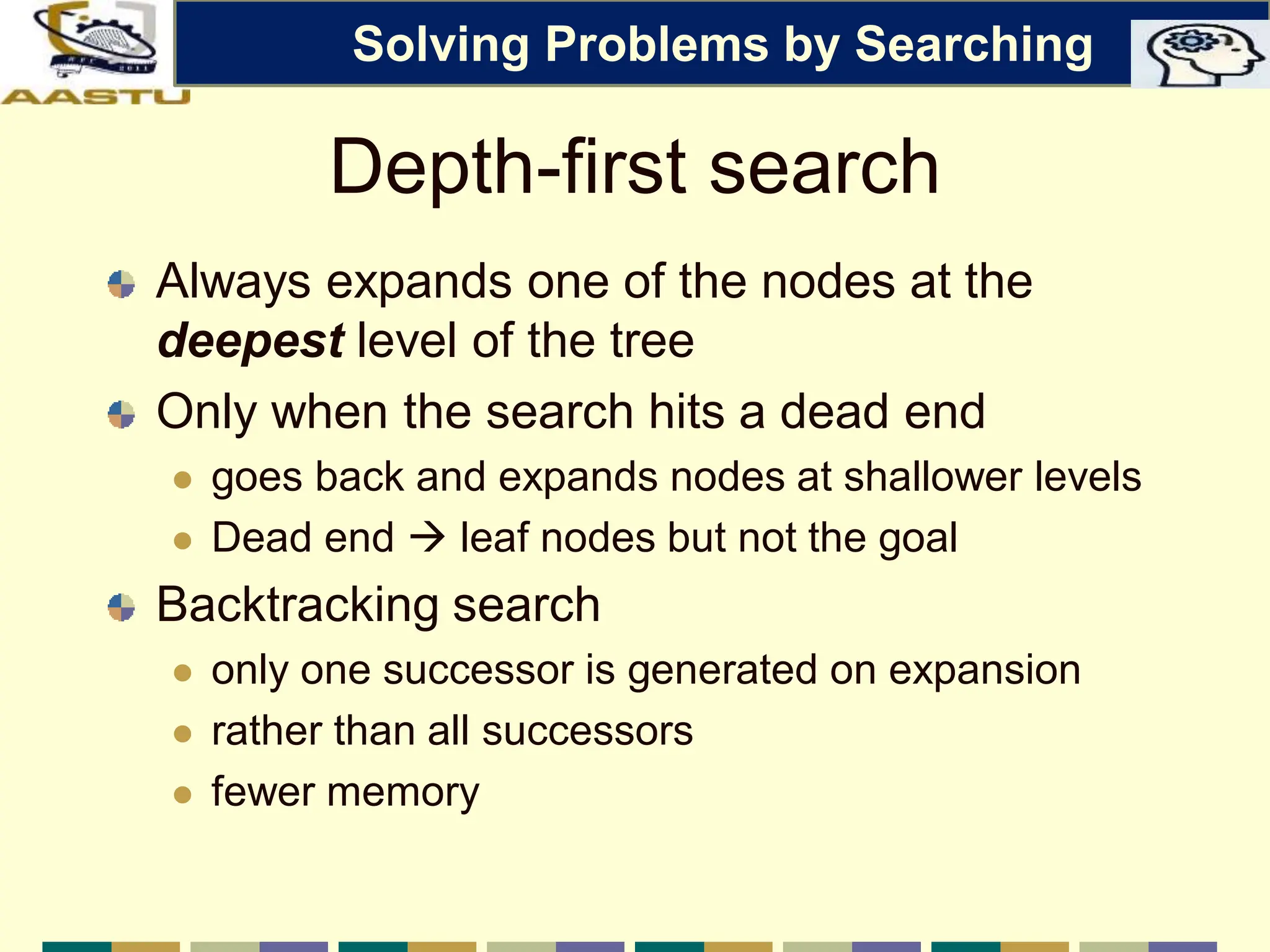 Depth-first search
Always expands one of the nodes at the
deepest level of the tree
Only when the search hits a dead end
 goes back and expands nodes at shallower levels
 Dead end  leaf nodes but not the goal
Backtracking search
 only one successor is generated on expansion
 rather than all successors
 fewer memory
Solving Problems by Searching
 