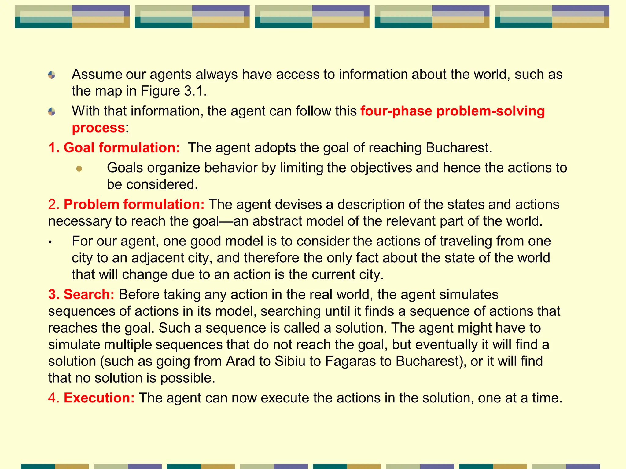 Assume our agents always have access to information about the world, such as
the map in Figure 3.1.
With that information, the agent can follow this four-phase problem-solving
process:
1. Goal formulation: The agent adopts the goal of reaching Bucharest.
 Goals organize behavior by limiting the objectives and hence the actions to
be considered.
2. Problem formulation: The agent devises a description of the states and actions
necessary to reach the goal—an abstract model of the relevant part of the world.
• For our agent, one good model is to consider the actions of traveling from one
city to an adjacent city, and therefore the only fact about the state of the world
that will change due to an action is the current city.
3. Search: Before taking any action in the real world, the agent simulates
sequences of actions in its model, searching until it finds a sequence of actions that
reaches the goal. Such a sequence is called a solution. The agent might have to
simulate multiple sequences that do not reach the goal, but eventually it will find a
solution (such as going from Arad to Sibiu to Fagaras to Bucharest), or it will find
that no solution is possible.
4. Execution: The agent can now execute the actions in the solution, one at a time.
 