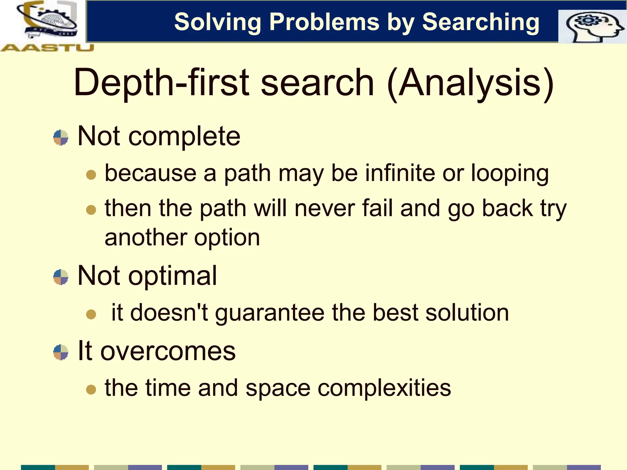 Depth-first search (Analysis)
Not complete
 because a path may be infinite or looping
 then the path will never fail and go back try
another option
Not optimal
 it doesn't guarantee the best solution
It overcomes
 the time and space complexities
Solving Problems by Searching
 