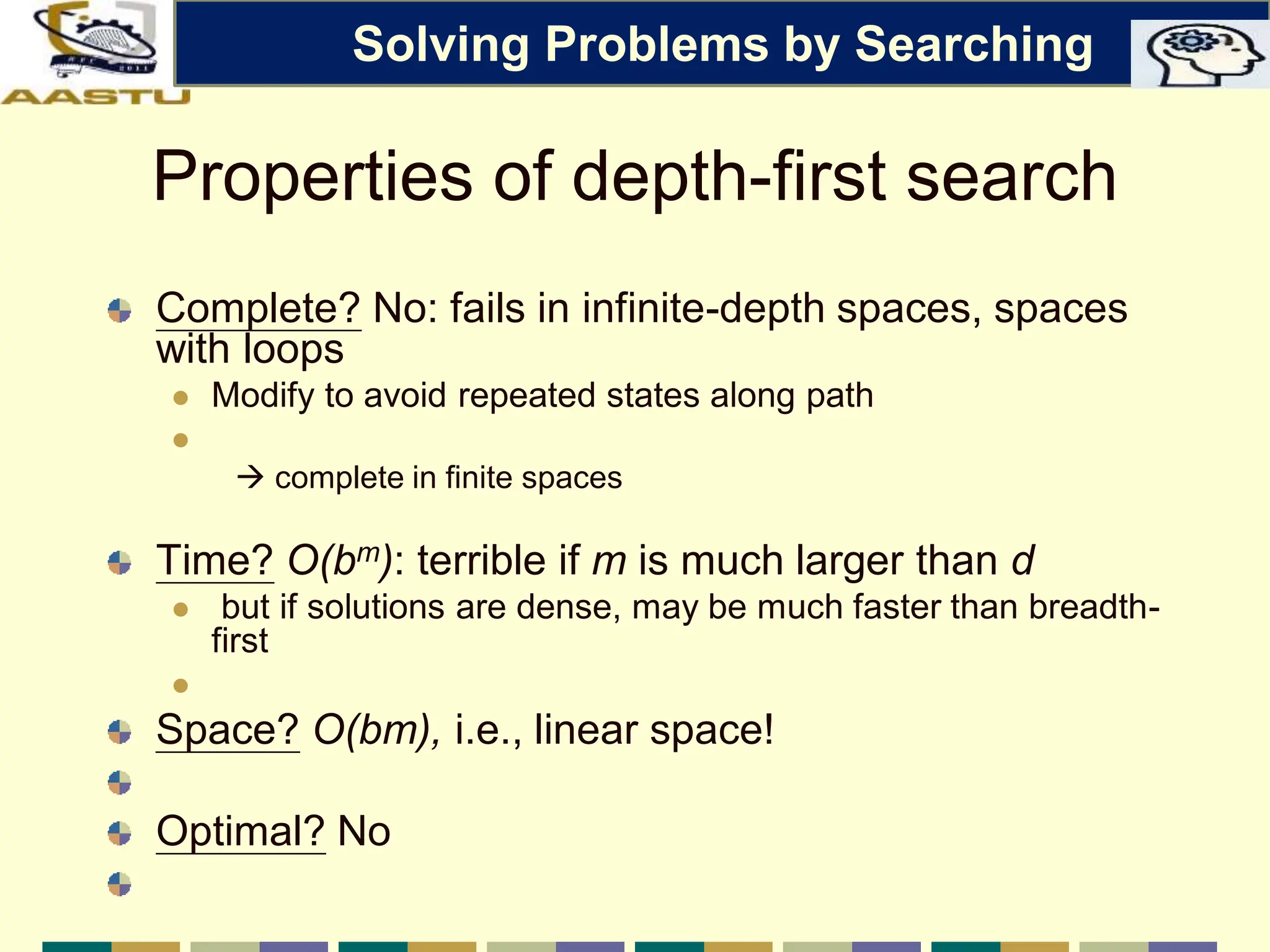 Properties of depth-first search
Complete? No: fails in infinite-depth spaces, spaces
with loops
 Modify to avoid repeated states along path

 complete in finite spaces
Time? O(bm): terrible if m is much larger than d
 but if solutions are dense, may be much faster than breadth-
first

Space? O(bm), i.e., linear space!
Optimal? No
Solving Problems by Searching
 