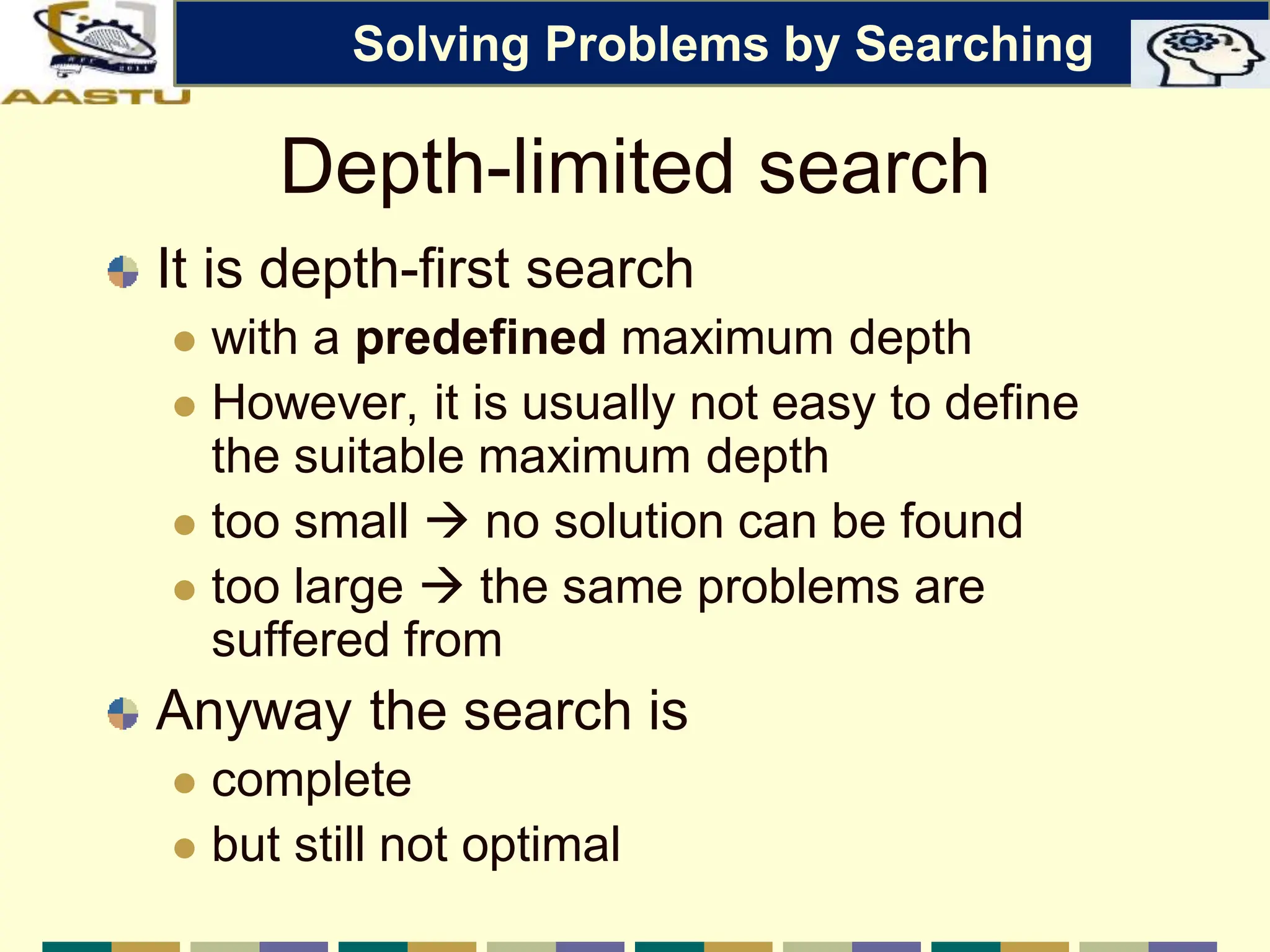 Depth-limited search
It is depth-first search
 with a predefined maximum depth
 However, it is usually not easy to define
the suitable maximum depth
 too small  no solution can be found
 too large  the same problems are
suffered from
Anyway the search is
 complete
 but still not optimal
Solving Problems by Searching
 