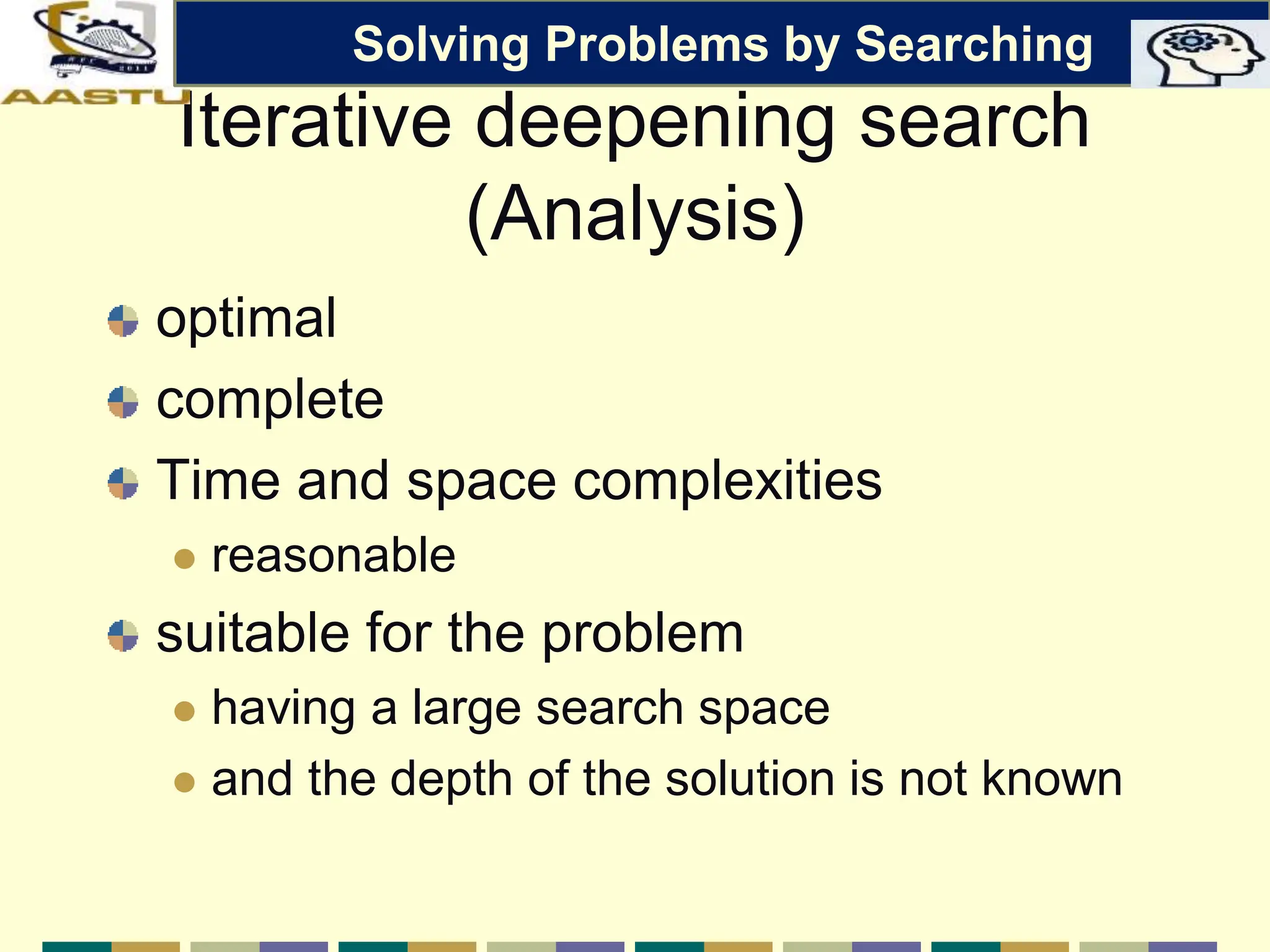 Iterative deepening search
(Analysis)
optimal
complete
Time and space complexities
 reasonable
suitable for the problem
 having a large search space
 and the depth of the solution is not known
Solving Problems by Searching
 
