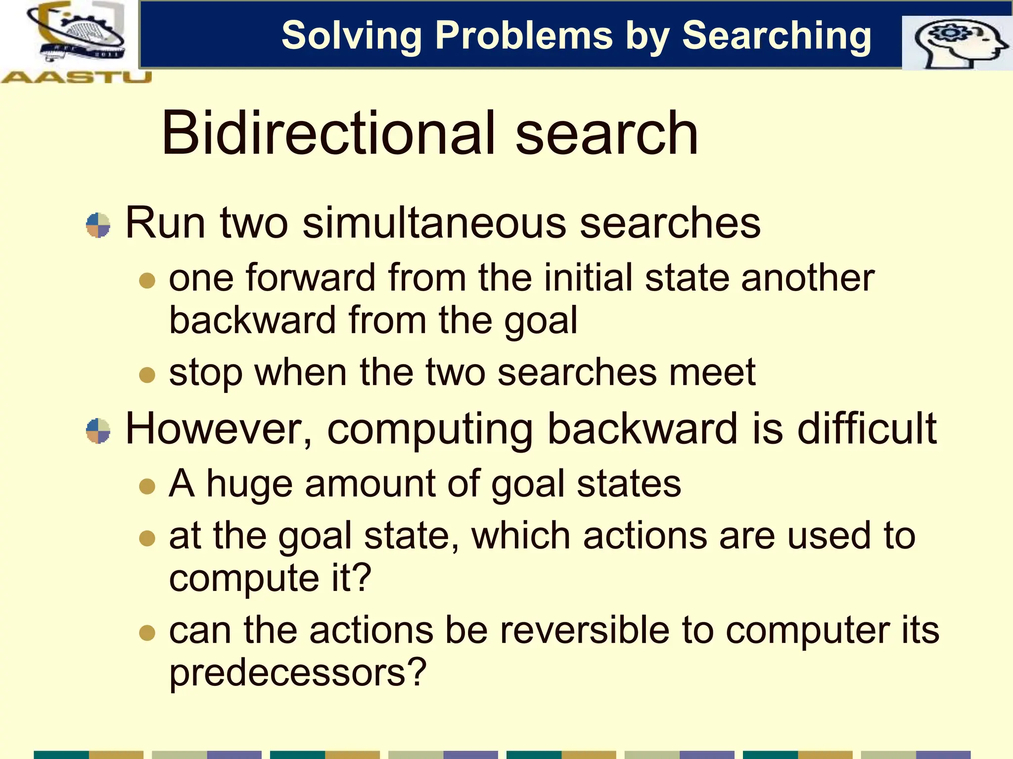 Bidirectional search
Run two simultaneous searches
 one forward from the initial state another
backward from the goal
 stop when the two searches meet
However, computing backward is difficult
 A huge amount of goal states
 at the goal state, which actions are used to
compute it?
 can the actions be reversible to computer its
predecessors?
Solving Problems by Searching
 