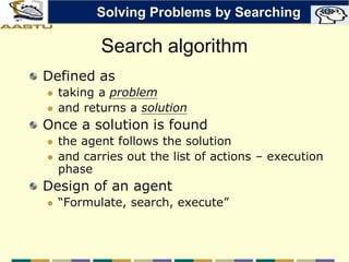 Search algorithm
Defined as
 taking a problem
 and returns a solution
Once a solution is found
 the agent follows the solution
 and carries out the list of actions – execution
phase
Design of an agent
 “Formulate, search, execute”
Solving Problems by Searching
 