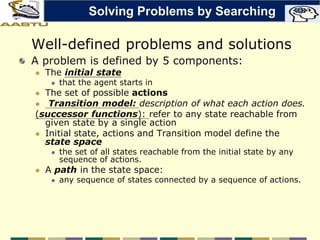 Well-defined problems and solutions
A problem is defined by 5 components:
 The initial state
 that the agent starts in
 The set of possible actions
 Transition model: description of what each action does.
(successor functions): refer to any state reachable from
given state by a single action
 Initial state, actions and Transition model define the
state space
 the set of all states reachable from the initial state by any
sequence of actions.
 A path in the state space:
 any sequence of states connected by a sequence of actions.
Solving Problems by Searching
 
