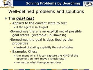 Well-defined problems and solutions
The goal test
 Applied to the current state to test
 if the agent is in its goal
-Sometimes there is an explicit set of possible
goal states. (example: in Hawasa).
-Sometimes the goal is described by the
properties
 instead of stating explicitly the set of states
 Example: Chess
 the agent wins if it can capture the KING of the
opponent on next move ( checkmate).
 no matter what the opponent does
Solving Problems by Searching
 