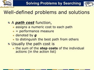 Well-defined problems and solutions
A path cost function,
 assigns a numeric cost to each path
 = performance measure
 denoted by g
 to distinguish the best path from others
Usually the path cost is
 the sum of the step costs of the individual
actions (in the action list)
Solving Problems by Searching
 