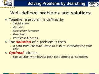 Well-defined problems and solutions
Together a problem is defined by
 Initial state
 Actions
 Successor function
 Goal test
 Path cost function
The solution of a problem is then
 a path from the initial state to a state satisfying the goal
test
Optimal solution
 the solution with lowest path cost among all solutions
Solving Problems by Searching
 