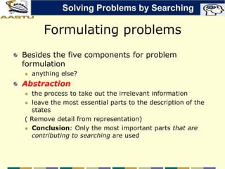 Formulating problems
Besides the five components for problem
formulation
 anything else?
Abstraction
 the process to take out the irrelevant information
 leave the most essential parts to the description of the
states
( Remove detail from representation)
 Conclusion: Only the most important parts that are
contributing to searching are used
Solving Problems by Searching
 