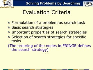Evaluation Criteria
Formulation of a problem as search task
Basic search strategies
Important properties of search strategies
Selection of search strategies for specific
tasks
(The ordering of the nodes in FRINGE defines
the search strategy)
Solving Problems by Searching
 