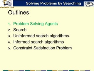Outlines
1. Problem Solving Agents
2. Search
3. Uninformed search algorithms
4. Informed search algorithms
5. Constraint Satisfaction Problem
Solving Problems by Searching
 