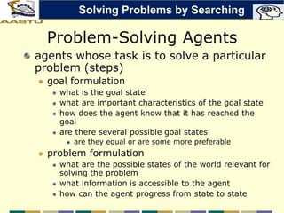Problem-Solving Agents
agents whose task is to solve a particular
problem (steps)
 goal formulation
 what is the goal state
 what are important characteristics of the goal state
 how does the agent know that it has reached the
goal
 are there several possible goal states
 are they equal or are some more preferable
 problem formulation
 what are the possible states of the world relevant for
solving the problem
 what information is accessible to the agent
 how can the agent progress from state to state
Solving Problems by Searching
 