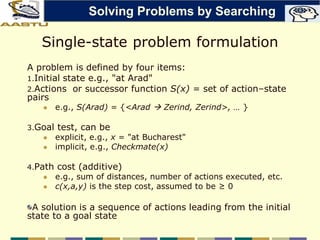 Single-state problem formulation
A problem is defined by four items:
1.Initial state e.g., "at Arad"
2.Actions or successor function S(x) = set of action–state
pairs
 e.g., S(Arad) = {<Arad  Zerind, Zerind>, … }
3.Goal test, can be
 explicit, e.g., x = "at Bucharest"
 implicit, e.g., Checkmate(x)
4.Path cost (additive)
 e.g., sum of distances, number of actions executed, etc.
 c(x,a,y) is the step cost, assumed to be ≥ 0
A solution is a sequence of actions leading from the initial
state to a goal state
Solving Problems by Searching
 