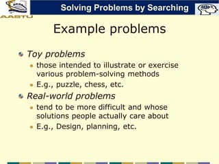Example problems
Toy problems
 those intended to illustrate or exercise
various problem-solving methods
 E.g., puzzle, chess, etc.
Real-world problems
 tend to be more difficult and whose
solutions people actually care about
 E.g., Design, planning, etc.
Solving Problems by Searching
 