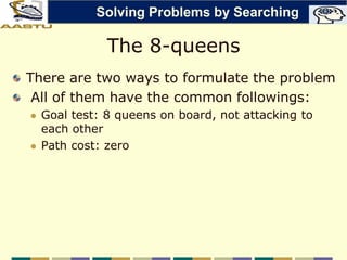 The 8-queens
There are two ways to formulate the problem
All of them have the common followings:
 Goal test: 8 queens on board, not attacking to
each other
 Path cost: zero
Solving Problems by Searching
 