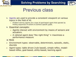 Previous class
Agents are used to provide a consistent viewpoint on various
topics in the field of AI.
 Problem-solving agents are a type of goal-based agent that operate by
finding sequences of actions to achieve specific goals.
Essential concepts:
 Agents interact with environment by means of sensors and
actuators.
 A rational agent does “the right thing” ≡ maximizes a
performance measure
➨ PEAS
• Environment types: observable, deterministic, episodic, static,
discrete
• Agent types: table driven (rule based), simple reflex, model-
based reflex, goal-based, utility-based, learning agent
Solving Problems by Searching
 