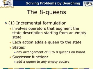 The 8-queens
(1) Incremental formulation
 involves operators that augment the
state description starting from an empty
state
 Each action adds a queen to the state
 States:
 any arrangement of 0 to 8 queens on board
 Successor function:
 add a queen to any empty square
Solving Problems by Searching
 