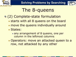 The 8-queens
(2) Complete-state formulation
 starts with all 8 queens on the board
 move the queens individually around
 States:
 any arrangement of 8 queens, one per
column in the leftmost columns
 Operators: move an attacked queen to a
row, not attacked by any other
Solving Problems by Searching
 