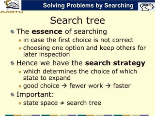 Search tree
The essence of searching
 in case the first choice is not correct
 choosing one option and keep others for
later inspection
Hence we have the search strategy
 which determines the choice of which
state to expand
 good choice  fewer work  faster
Important:
 state space ≠ search tree
Solving Problems by Searching
 