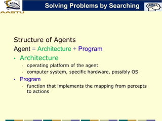 Structure of Agents
Agent = Architecture + Program
• Architecture
• operating platform of the agent
• computer system, specific hardware, possibly OS
• Program
• function that implements the mapping from percepts
to actions
Solving Problems by Searching
 